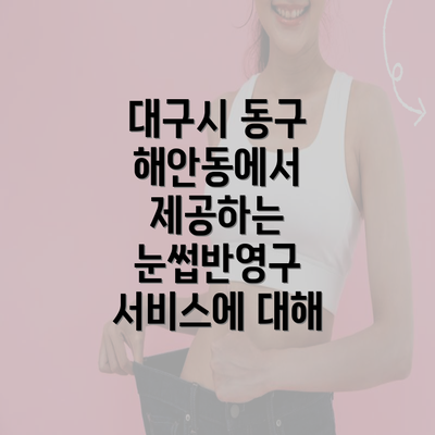 대구시 동구 해안동에서 제공하는 눈썹반영구 서비스에 대해